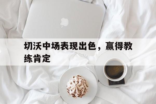 关于切沃中场表现出色，赢得教练肯定的信息